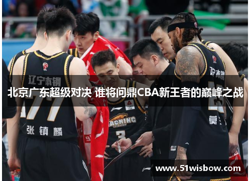 北京广东超级对决 谁将问鼎CBA新王者的巅峰之战