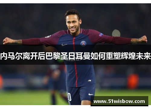 内马尔离开后巴黎圣日耳曼如何重塑辉煌未来