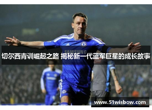 切尔西青训崛起之路 揭秘新一代蓝军巨星的成长故事
