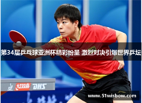 第34届乒乓球亚洲杯精彩纷呈 激烈对决引爆世界乒坛