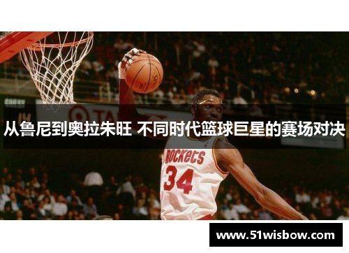 从鲁尼到奥拉朱旺 不同时代篮球巨星的赛场对决